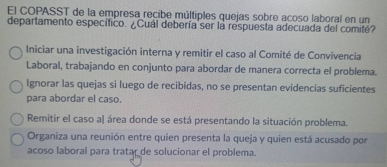 El COPASST de la empresa recibe múltiples quejas sobre acoso laboral en un
departamento específico. ¿Cuál debería ser la respuesta adecuada del comité?
Iniciar una investigación interna y remitir el caso al Comité de Convivencia
Laboral, trabajando en conjunto para abordar de manera correcta el problema.
Ignorar las quejas si luego de recibidas, no se presentan evidencias suficientes
para abordar el caso.
Remitir el caso aļ área donde se está presentando la situación problema.
Organiza una reunión entre quien presenta la queja y quien está acusado por
acoso laboral para tratar de solucionar el problema.