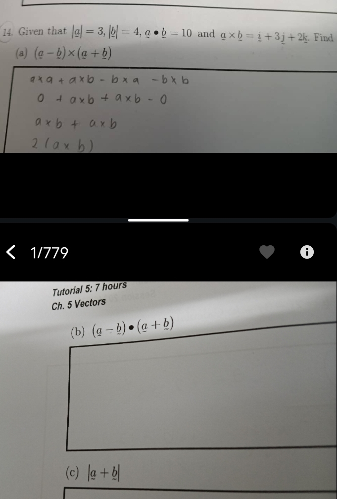 Given that |a|=3, |b|=4, a· _ b=10 and _ a* _ b=_ i+3j+2k Find 
(a) (a-_ b)* (a+_ b)
1/779 
Tutorial 5: 7 hours 
Ch. 5 Vectors 
(b) (a-_ b)· (a+_ b)
(c) |a+b|