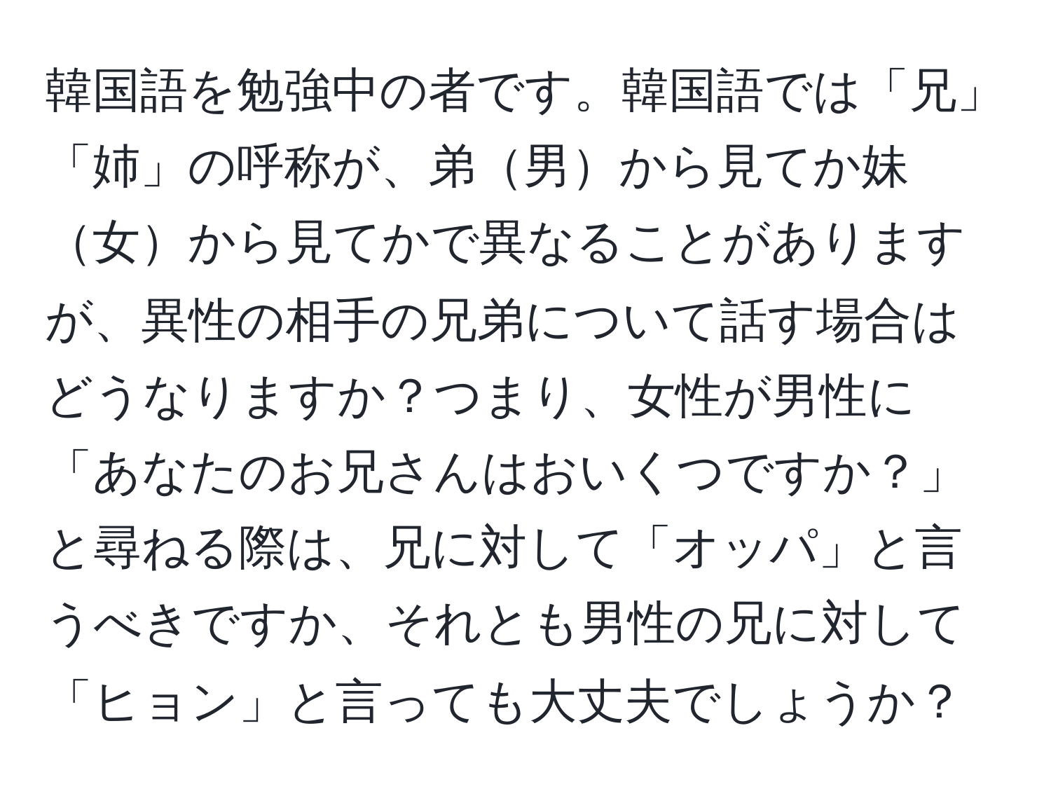 韓国語を勉強中の者です。韓国語では「兄」「姉」の呼称が、弟男から見てか妹女から見てかで異なることがありますが、異性の相手の兄弟について話す場合はどうなりますか？つまり、女性が男性に「あなたのお兄さんはおいくつですか？」と尋ねる際は、兄に対して「オッパ」と言うべきですか、それとも男性の兄に対して「ヒョン」と言っても大丈夫でしょうか？