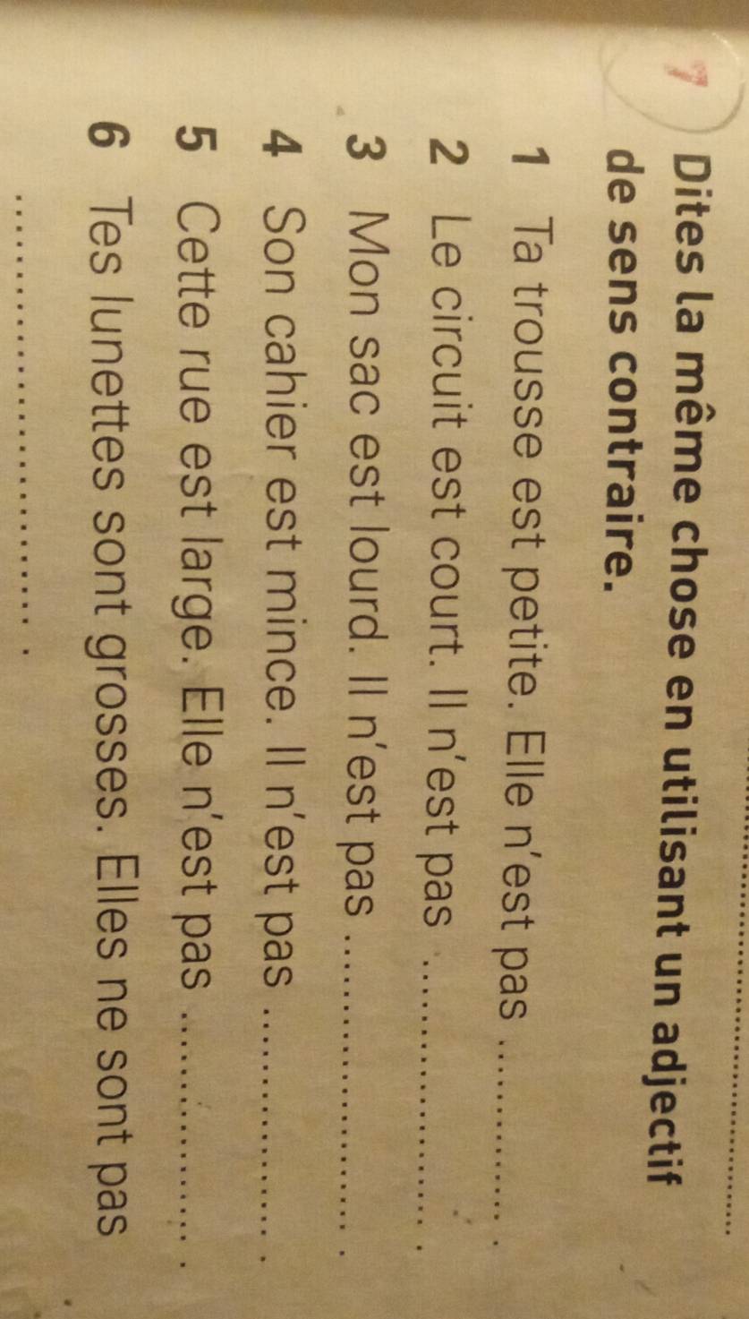 Dites la même chose en utilisant un adjectif 
de sens contraire. 
1 Ta trousse est petite. Elle n'est pas_ 
2 Le circuit est court. Il n'est pas_ 
3 Mon sac est lourd. Il n'est pas_ 
4 Son cahier est mince. Il n'est pas_ 
5 Cette rue est large. Elle n'est pas_ 
6 Tes lunettes sont grosses. Elles ne sont pas 
_