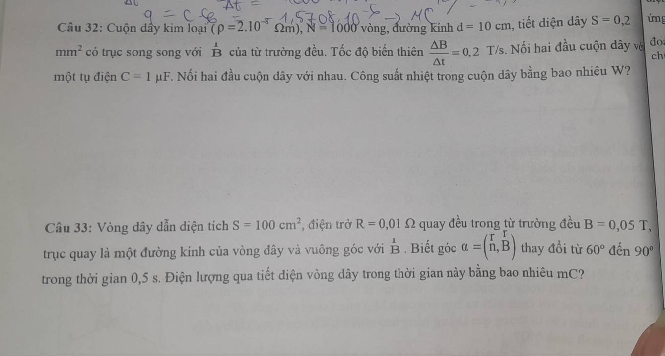 Cuộn dầy kim loại (rho =2.10^(-8)Omega m), N=1000 vòng, đường kính d=10cm , tiết diện dây S=0,2 ứrng
mm^2 có trục song song với B của từ trường đều. Tốc độ biến thiên  △ B/△ t =0,2T/s. . Nối hai đầu cuộn dây vớ đo 
ch 
một tụ điện C=1mu F. Nối hai đầu cuộn dây với nhau. Công suất nhiệt trong cuộn dây bằng bao nhiêu W? 
Câu 33: Vòng dây dẫn diện tích S=100cm^2 , điện trở R=0,01Omega quay đều trong từ trường đều B=0,05T, 
trục quay là một đường kính của vòng dây và vuông góc với beginarrayr 1 Bendarray. Biết góc alpha =beginpmatrix r&r n,Bendpmatrix thay đổi từ 60° đến 90°
trong thời gian 0,5 s. Điện lượng qua tiết diện vòng dây trong thời gian này bằng bao nhiêu mC?