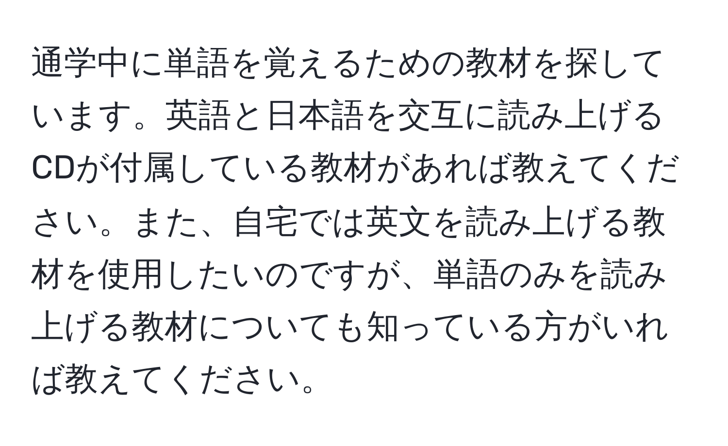 通学中に単語を覚えるための教材を探しています。英語と日本語を交互に読み上げるCDが付属している教材があれば教えてください。また、自宅では英文を読み上げる教材を使用したいのですが、単語のみを読み上げる教材についても知っている方がいれば教えてください。