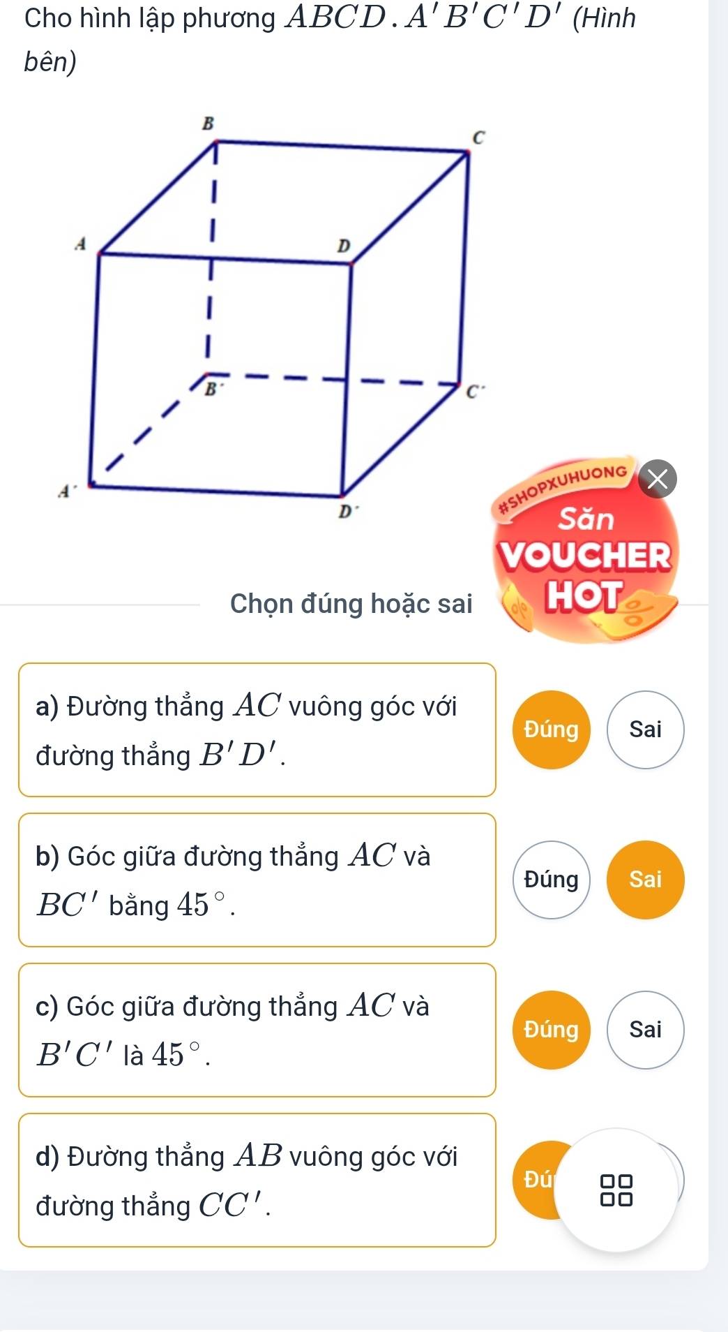 Cho hình lập phương ABCD. A'B'C'D' (Hình 
bên) 
HOPXUHUONG 
Săn 
VOUCHER 
Chọn đúng hoặc sai HOT 
a) Đường thẳng AC vuông góc với 
Đúng Sai 
đường thẳng B'D'. 
b) Góc giữa đường thẳng AC và 
Đúng Sai
BC' bằng 45°. 
c) Góc giữa đường thẳng AC và 
Đúng Sai
B'C' là 45°. 
d) Đường thẳng AB vuông góc với 
Đú □□
đường thẳng CC'.