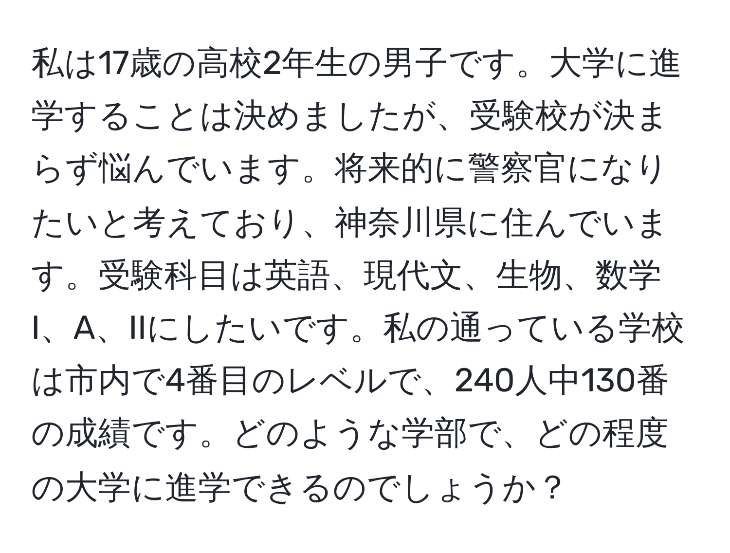 私は17歳の高校2年生の男子です。大学に進学することは決めましたが、受験校が決まらず悩んでいます。将来的に警察官になりたいと考えており、神奈川県に住んでいます。受験科目は英語、現代文、生物、数学I、A、IIにしたいです。私の通っている学校は市内で4番目のレベルで、240人中130番の成績です。どのような学部で、どの程度の大学に進学できるのでしょうか？