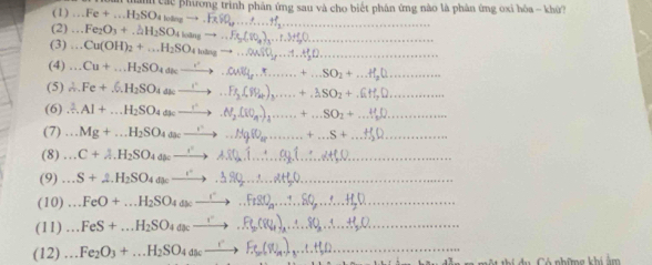 (1)  Toan tành các phương trình phân ứng sau và cho biết phân ứng nào là phản ứng oxi hòa - khử
(2) += ..Fe+...H_2SO_4wangto ..FxSO_4,.....ffff_2... _
Fe_2O_3+.2H_2SO_4loangto ...Fe_3(_2O_4)_3... _
(3)...Cu(OH)_2+...H_2SO_4to ...QuSO _
(4)...Cu+...H_2SO_4dkto ...04MH_2,.......+...SO_2+ _
(5) ∴ Fe+.6.H_2SO_4aseto ...Fe_2(SP_4)_3.....+.3SO_2+.6 _
(6) xlongequal 3.Al+...H_2SO_4dseto .N_2(i0_n)_3... __ +...SO_2+ _
(7)...Mg+...H_2SO_4to ...Hg(0_n......... +...S+ _
(8) .C + 4H2SO4 doc —→  ∴ _
(9)...S+A.H_2SO_4aseto .3SQ,...20_2downarrow 0. _
(10) …FeO + …H2SO4 aoc —→ .Ft8Q,.. SQ .. .. HgD
(11)... FeS+...H_2SO_4dsc _
(12) ^+=_  Fe2O3 + …H2SO4 4ac —→> F  Wa-)...1.+1 _
C ó những khi ảm