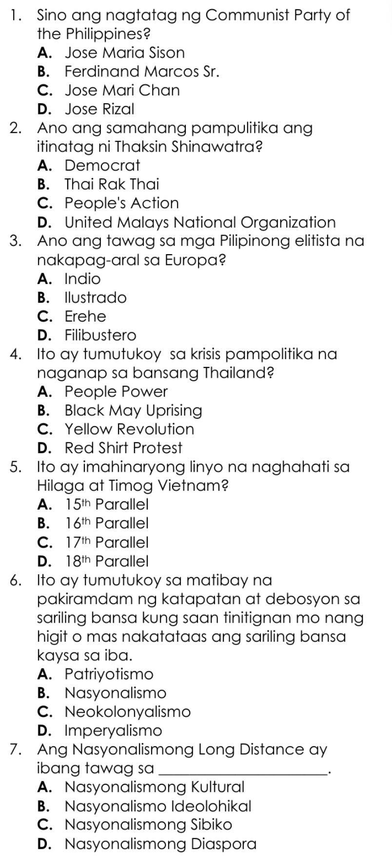 Sino ang nagtatag ng Communist Party of
the Philippines?
A. Jose Maria Sison
B. Ferdinand Marcos Sr.
C. Jose Mari Chan
D. Jose Rizal
2. Ano ang samahang pampulitika ang
itinatag ni Thaksin Shinawatra?
A. Democrat
B. Thai Rak Thai
C. People's Action
D. United Malays National Organization
3. Ano ang tawag sa mga Pilipinong elitista na
nakapag-aral sa Europa?
A. Indio
B. Ilustrado
C. Erehe
D. Filibustero
4. Ito ay tumutukoy sa krisis pampolitika na
naganap sa bansang Thailand?
A. People Power
B. Black May Uprising
C. Yellow Revolution
D. Red Shirt Protest
5. Ito ay imahinaryong linyo na naghahati sa
Hilaga at Timog Vietnam?
A. 15^(th) Parallel
B. 16^(th) Parallel
C. 17^(th) Parallel
D. 18^(th) Parallel
6. Ito ay tumutukoy sa matibay na
pakiramdam ng katapatan at debosyon sa
sariling bansa kung saan tinitignan mo nang
higit o mas nakatataas ang sariling bansa
kaysa sa iba.
A. Patriyotismo
B. Nasyonalismo
C. Neokolonyalismo
D. Imperyalismo
7. Ang Nasyonalismong Long Distance ay
ibang tawag sa_
·
A. Nasyonalismong Kultural
B. Nasyonalismo Ideolohikal
C. Nasyonalismong Sibiko
D. Nasyonalismong Diaspora