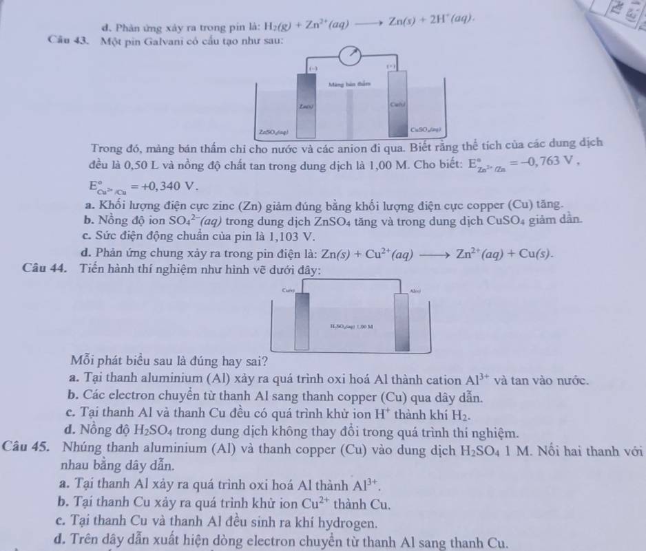 đ. Phản ứng xảy ra trong pin là: H_2(g)+Zn^(2+)(aq)to Zn(s)+2H^+(aq).
Câu 43. Một pin Galvani có cấu tạo như sau:
Trong đó, màng bán thẩm chi cho nước và các anion đi qua. Biết rằ tích của các dung địch
đều là 0,50 L và nồng độ chất tan trong dung dịch là 1,00 M. Cho biết: E_Zn^(2+)/Zn^circ =-0,763V,
E_Cu^(2n)/Cu^circ =+0,340V.
a. Khối lượng điện cực zinc (Zn) giảm đúng bằng khối lượng điện cực copper (Cu) tăng.
b. Nồng độ ion SO_4^((2-)(aq) trong dung dịch ZnSO_4) tăng và trong dung dịch C CuSO_4 giảm dần.
c. Sức điện động chuẩn của pin là 1,103 V.
d. Phản ứng chung xảy ra trong pin điện là: Zn(s)+Cu^(2+)(aq)to Zn^(2+)(aq)+Cu(s).
Câu 44. Tiến hành thí nghiệm như hình vẽ dưới đây:
Cusg
a 1/ c
H,5O,(ag) 1.00 M
Mỗi phát biểu sau là đúng hay sai?
a. Tại thanh aluminium (Al) xảy ra quá trình oxi hoá Al thành cation Al^(3+) và tan vào nước.
b. Các electron chuyển từ thanh Al sang thanh copper (Cu) qua dây dẫn.
c. Tại thanh Al và thanh Cu đều có quá trình khử ion H^+ thành khí H_2.
d. Nồng độ H_2SO_4 trong dung dịch không thay đồi trong quá trình thí nghiệm.
Câu 45. Nhúng thanh aluminium (Al) và thanh copper (Cu) vào dung dịch H_2SO_41M. Nổi hai thanh với
nhau bằng dây dẫn.
a. Tại thanh Al xảy ra quá trình oxi hoá Al thành Al^(3+).
b. Tại thanh Cu xảy ra quá trình khử ion Cu^(2+) thành Cu.
c. Tại thanh Cu và thanh Al đều sinh ra khí hydrogen.
d. Trên dây dẫn xuất hiện dòng electron chuyền từ thanh Al sang thanh Cu.