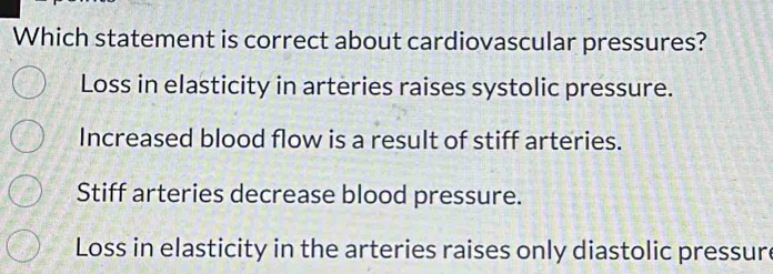 Which statement is correct about cardiovascular pressures?
Loss in elasticity in arteries raises systolic pressure.
Increased blood flow is a result of stiff arteries.
Stiff arteries decrease blood pressure.
Loss in elasticity in the arteries raises only diastolic pressur