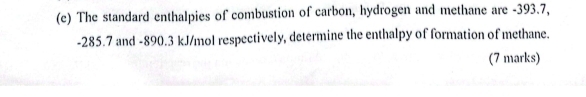 The standard enthalpies of combustion of carbon, hydrogen and methane are -393.7,
-285.7 and -890.3 kJ/mol respectively, determine the enthalpy of formation of methane. 
(7 marks)