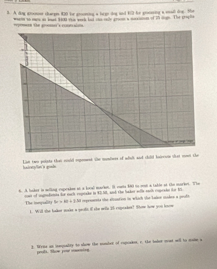 A dog groomer charges $20 for grooming a large dog and $12 for grooming a small dog. She 
wants to earn at least $400 this week fut can only groom a maximum of 25 dogs. The grapha 
represent the groomer's constraints. 
List two points that could represent the numbers of adult and child haircuts that meet the 
hairstylist's goals. 
6. A baker is selling cupcakes at a local market. It costs $80 to rent a table at the market. The 
cost of ingredients for each cupeake is $2.50, and the baker sells each cupeake for $5. 
The inequality 5c>80+2.50 represents the situation in which the baker makes a profit 
1. Will the baker make a profit if she sells 25 cupcakes? Show how you know 
2. Write an inequality to show the number of cupcakes, c. the baker must sell to make a 
proft. Show your reasoning.