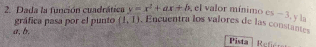 Dada la función cuadrática y=x^2+ax+b , el valor mínimo es −3, y la 
gráfica pasa por el punto (1,1) Encuentra los valores de las constantes 
a、 b. 
Pista Refiére