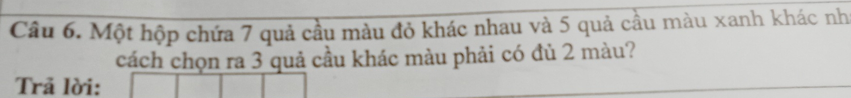 Một hộp chứa 7 quả cầu màu đỏ khác nhau và 5 quả cầu màu xanh khác nh 
cách chọn ra 3 quả cầu khác màu phải có đủ 2 màu? 
Trã lời: