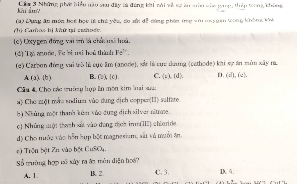 Những phát biểu nào sau đây là đúng khi nói về sự ăn mòn của gang, thép trong không
khí ẩm?
(a) Dạng ăn mòn hoá học là chủ yếu, do sắt dễ dàng phản ứng với oxygen trong không khí
(b) Carbon bị khử tại cathode.
(c) Oxygen đóng vai trò là chất oxi hoá.
(d) Tại anode, Fe bị oxi hoá thành Fe^(2+). 
(e) Carbon đóng vai trò là cực âm (anode), sắt là cực dương (cathode) khi sự ăn mòn xảy ra
A(a).(b). B. (b), (c). C. (c), (d). D. (d), (e).
Câu 4. Cho các trường hợp ăn mòn kim loại sau:
a) Cho một mẫu sodium vào dung dịch copper(II) sulfate.
b) Nhúng một thanh kẽm vào dung dịch silver nitrate.
c) Nhúng một thanh sắt vào dung dịch iron(III) chloride.
d) Cho nước vào hỗn hợp bột magnesium, sắt và muối ăn.
e) Trộn bột Zn vào bột CuSO_4. 
Số trường hợp có xảy ra ăn mòn điện hoá?
A. 1. B. 2. C. 3. D. 4.