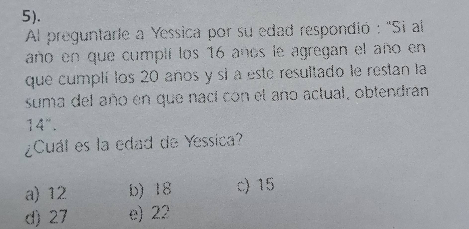 5).
Al preguntarle a Yessica por su edad respondió : "Si al
año en que cumplí los 16 años le agregan el año en
que cumplí los 20 años y si a este resultado le restan la
suma del año en que naci con el año actual, obtendrán
14".
¿Cuál es la edad de Yessica?
a) 12 b) 18
c) 15
d) 27 e) 22