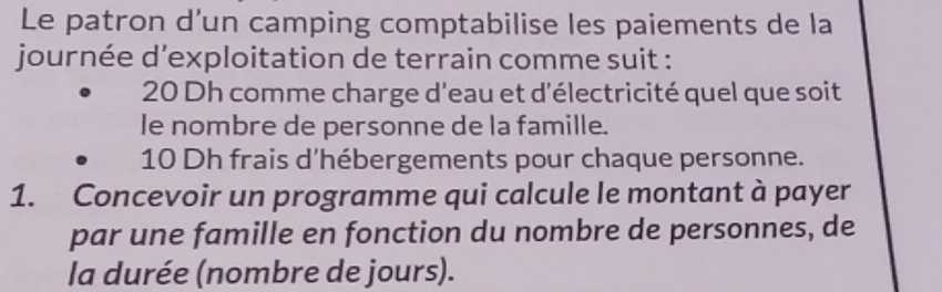 Le patron d’un camping comptabilise les paiements de la 
journée d’exploitation de terrain comme suit :
20 Dh comme charge d'eau et d'électricité quel que soit 
le nombre de personne de la famille.
10 Dh frais d'hébergements pour chaque personne. 
1. Concevoir un programme qui calcule le montant à payer 
par une famille en fonction du nombre de personnes, de 
la durée (nombre de jours).