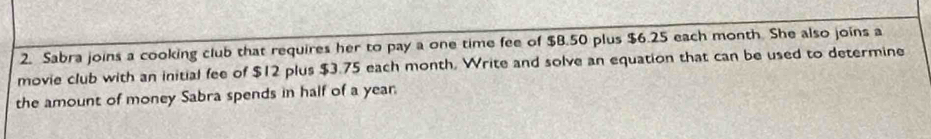 Sabra joins a cooking club that requires her to pay a one time fee of $B.50 plus $6.25 each month. She also joins a 
movie club with an initial fee of $12 plus $3.75 each month. Write and solve an equation that can be used to determine 
the amount of money Sabra spends in half of a year.