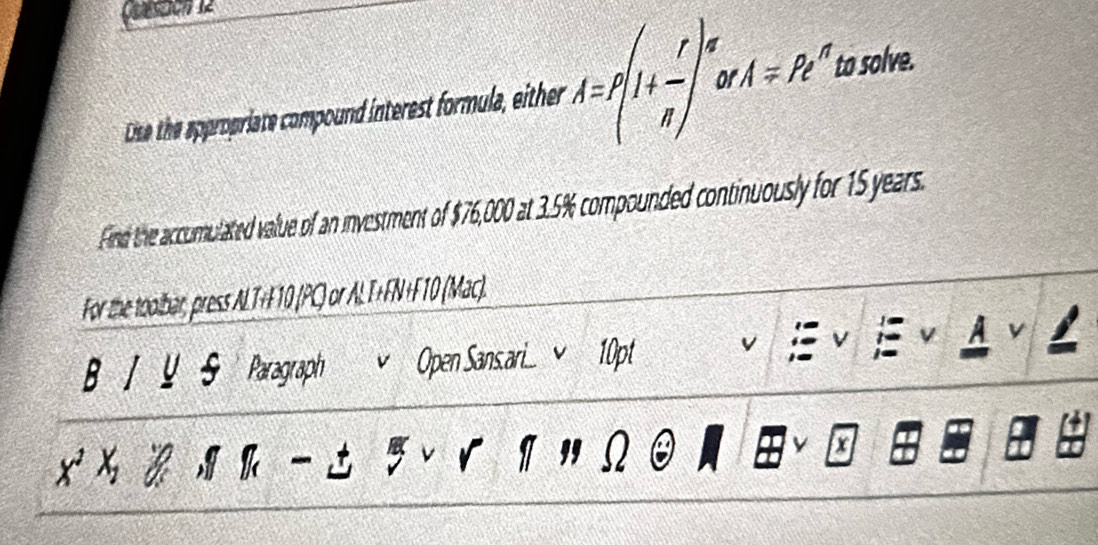 Dise the appropriate compound interest formula, either r· A=p(1+ r/n )^n A=R^n t solve. 
Find the accumulated value of an investment of $76,000 at 3.5% compounded continuously for 15 years. 
For the toolbar, press ALT+F10 (PC) or ALT+FN+F10 (Mac). 
A v 
B U Paragraph Open Sansari 10pt

x^2x_2 k 
I " Q a I 
x a