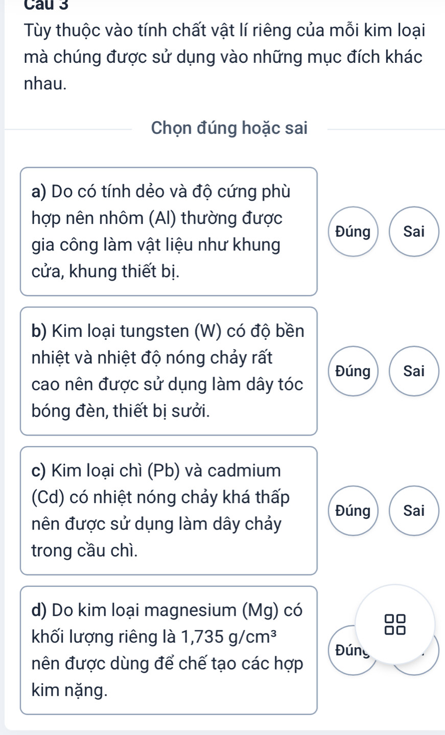 Cau 3 
Tùy thuộc vào tính chất vật lí riêng của mỗi kim loại 
mà chúng được sử dụng vào những mục đích khác 
nhau. 
Chọn đúng hoặc sai 
a) Do có tính dẻo và độ cứng phù 
hợp nên nhôm (AI) thường được 
Đúng Sai 
gia công làm vật liệu như khung 
cửa, khung thiết bị. 
b) Kim loại tungsten (W) có độ bền 
nhiệt và nhiệt độ nóng chảy rất 
Đúng Sai 
cao nên được sử dụng làm dây tóc 
bóng đèn, thiết bị sưởi. 
c) Kim loại chì (Pb) và cadmium 
(Cd) có nhiệt nóng chảy khá thấp Đúng Sai 
nên được sử dụng làm dây chảy 
trong cầu chì. 
d) Do kim loại magnesium (Mg) có 
khối lượng riêng là 1,735g/cm^3 Đúng 
nên được dùng để chế tạo các hợp 
kim nặng.