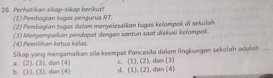 Perhatikan sikap-sikap berikut!
(1) Pembagian tugas pengurus RT.
(2) Pembagian tugas dalam menyelesaikan tugas kelompok di sekolah
(3) Menyampaikan pendapat dengan santun saat diskusi kelompok.
(4) Pemilihan ketua kelas.
Sikap yang mengamalkan sila keempat Pancasila dalam lingkungan sekolah adalah ....
a. (2), (3) , dan (4) c. (1), (2) , dan (3)
bì (1),(3) , dan (4) dì (1),(2) ), dan (4)