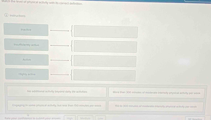 Match the level of physical activity with its correct definition.
① Instructions
Inactive
Insufficiently active
Active
Highly active
No additional activity beyond dally life activities More than 300 minutes of moderate-intensity physical activity per week
Engaging in some physical activity, but less than 150 minutes per week 150 to 300 minutes of moderate-intensity physical activity per week
Rate your confidence to submit your answer. High Medium Low Rearin=