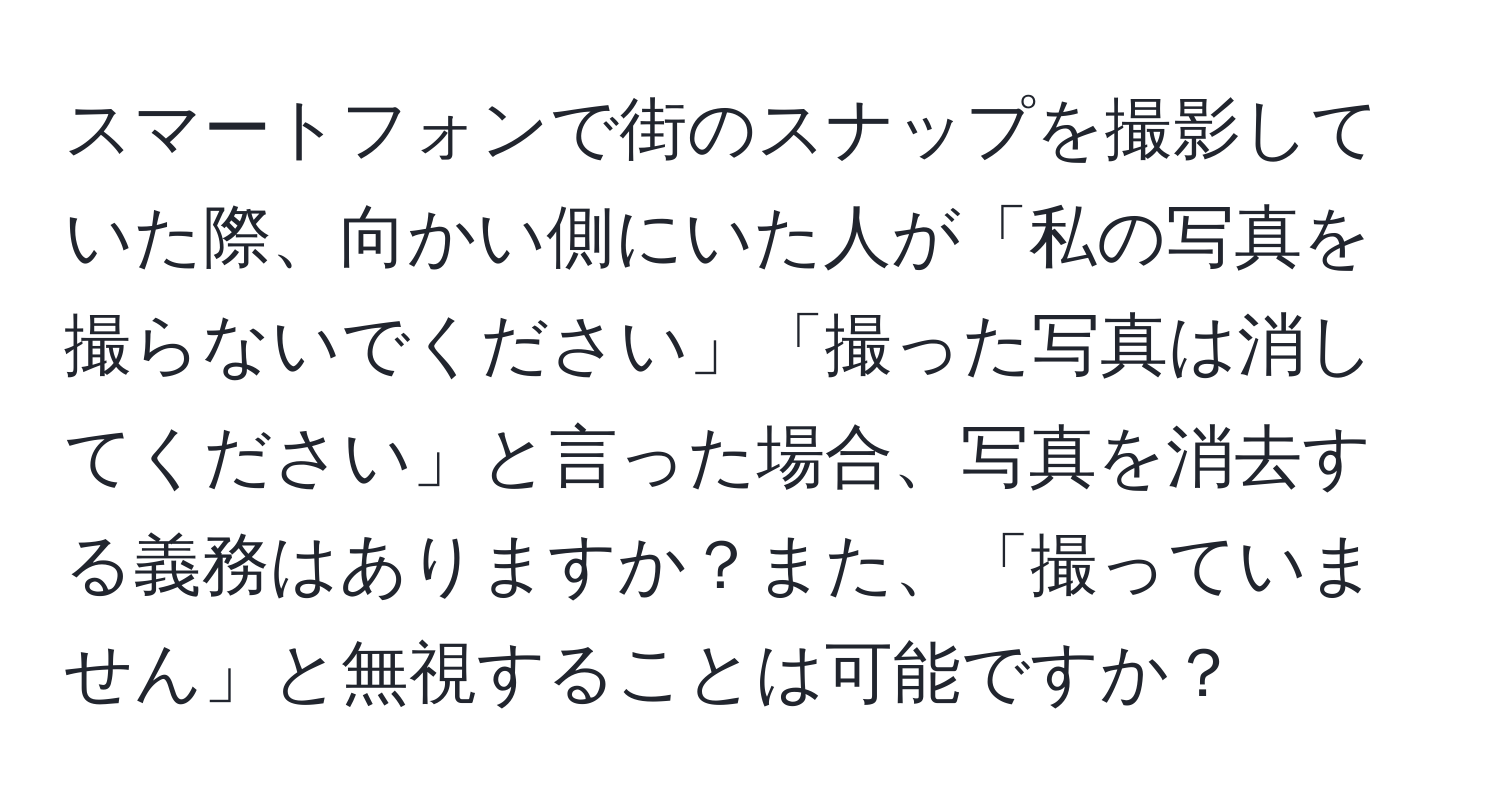 スマートフォンで街のスナップを撮影していた際、向かい側にいた人が「私の写真を撮らないでください」「撮った写真は消してください」と言った場合、写真を消去する義務はありますか？また、「撮っていません」と無視することは可能ですか？