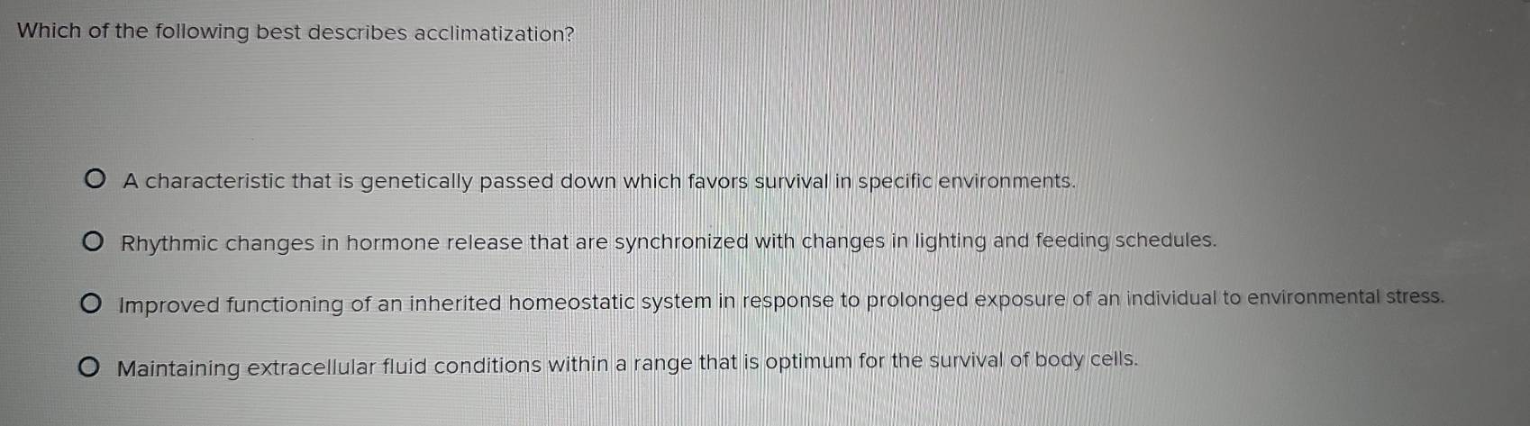 Which of the following best describes acclimatization?
A characteristic that is genetically passed down which favors survival in specific environments.
Rhythmic changes in hormone release that are synchronized with changes in lighting and feeding schedules.
Improved functioning of an inherited homeostatic system in response to prolonged exposure of an individual to environmental stress.
Maintaining extracellular fluid conditions within a range that is optimum for the survival of body cells.