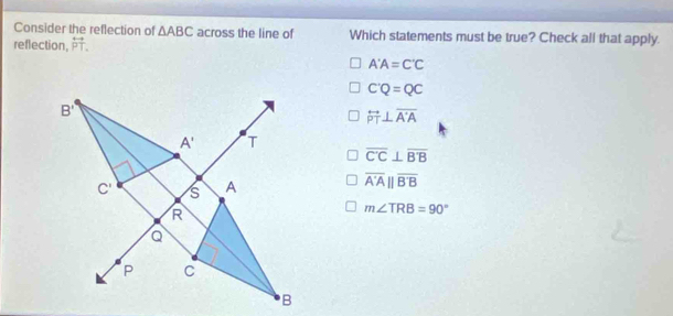 Consider the reflection of △ ABC across the line of Which statements must be true? Check all that apply.
reflection. overleftrightarrow PT.
A'A=C'C
C'Q=QC
overleftrightarrow PT⊥ overline A'A
overline C'C⊥ overline B'B
overline A'A||overline B'B
m∠ TRB=90°