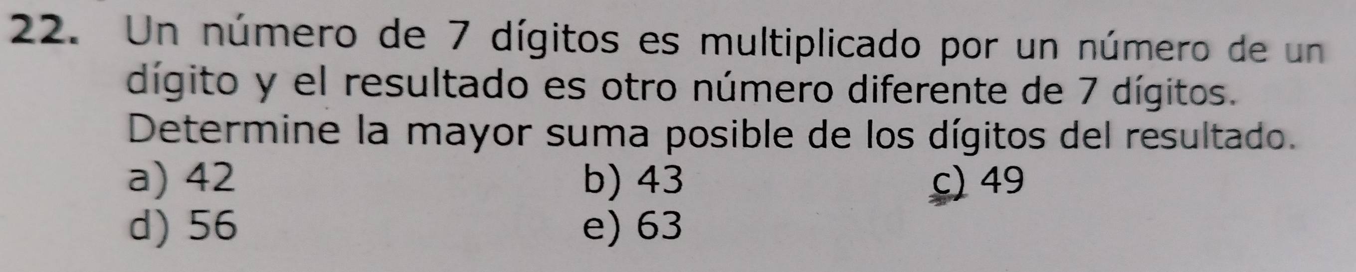 Un número de 7 dígitos es multiplicado por un número de un
dígito y el resultado es otro número diferente de 7 dígitos.
Determine la mayor suma posible de los dígitos del resultado.
a) 42 b) 43 c) 49
d) 56 e) 63