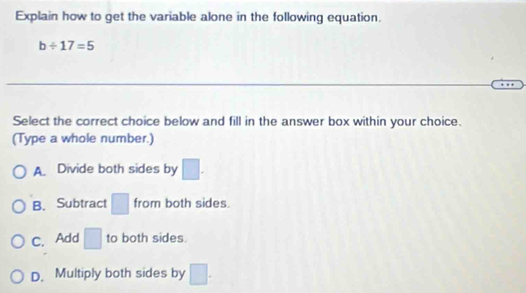 Explain how to get the variable alone in the following equation.
b/ 17=5
Select the correct choice below and fill in the answer box within your choice.
(Type a whole number.)
A. Divide both sides by |.
B. Subtract from both sides.
v
C. Add □ to both sides.
D. Multiply both sides by