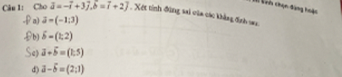 Lih chọn đàng hoặc
Câu 1: Cho overline a=-overline i+3vector j, vector b=vector i+2vector j. Xét tính đùng sai của các khẳng định su
a) vector a=(-1:3)
b) delta =(1;2)
Se vector a+vector b=(1,5)
d) vector a-vector b=(2;1)