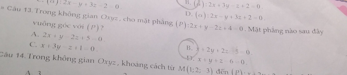 1° ):2x-y+3z-2=0.
B. (a): 2x+3y-z+2=0.
D. (alpha ):2x-y+3z+2=0. 
» Cầu 13. Trong không gian Oxyz , cho mặt phẳng (P):2x+y-2z+4=0. Mặt phẳng nào sau đây
vuông góc với (P)?
A. 2x+y-2z+5=0. B. x+2y+2z5=0.
C. x+3y-z+1=0.
D. x+y+z-6=0. 
Câu 14. Trong không gian Oxyz , khoảng cách từ M(1;2;3) d hat en (P)· x+2
A. 3