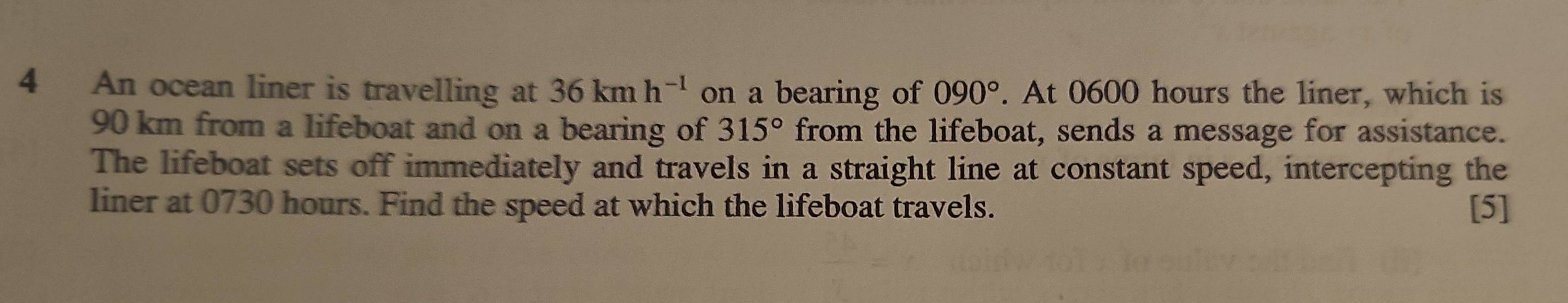 An ocean liner is travelling at 36kmh^(-1) on a bearing of 090°. At 0600 hours the liner, which is
90 km from a lifeboat and on a bearing of 315° from the lifeboat, sends a message for assistance. 
The lifeboat sets off immediately and travels in a straight line at constant speed, intercepting the 
liner at 0730 hours. Find the speed at which the lifeboat travels. [5]