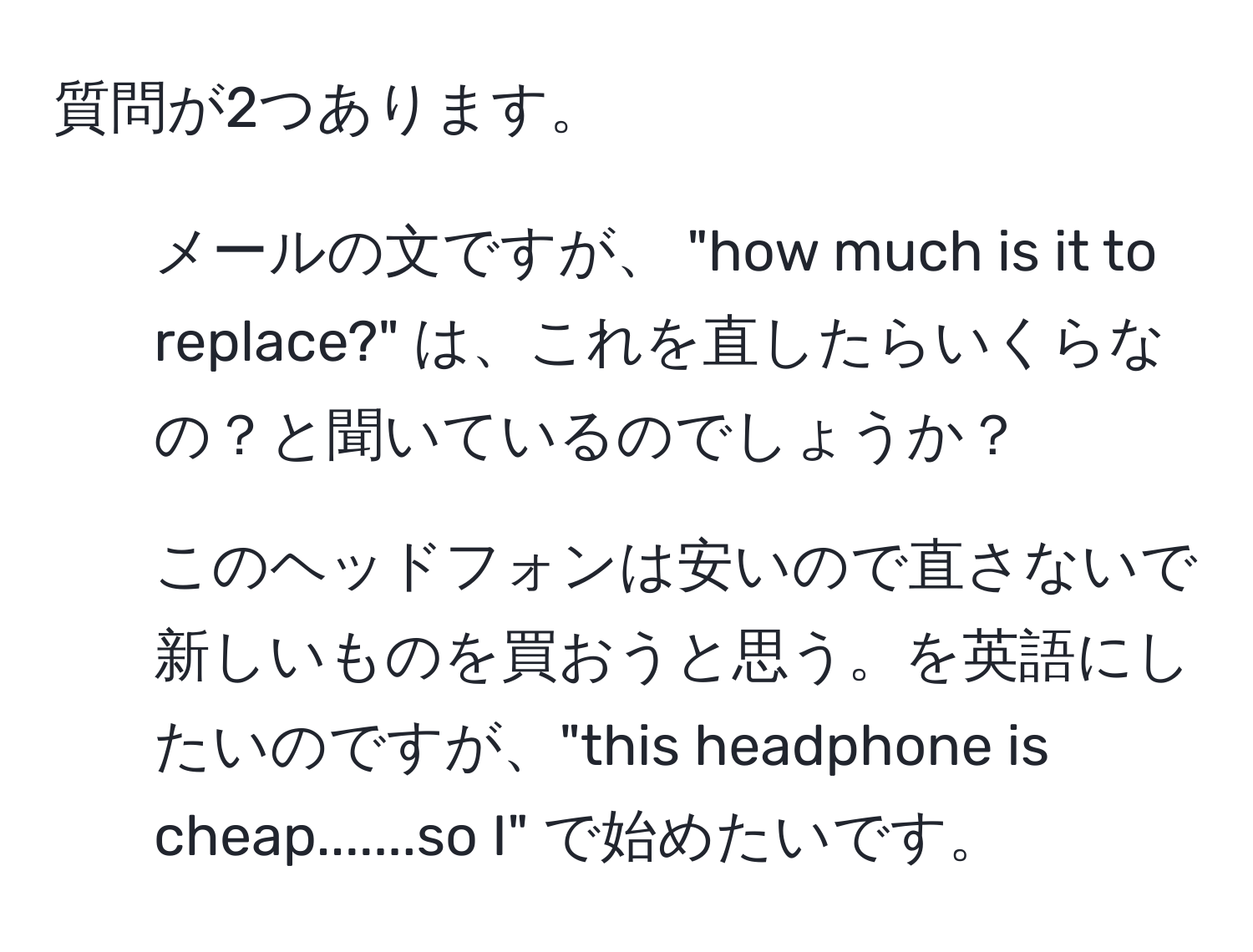 質問が2つあります。  
1. メールの文ですが、 "how much is it to replace?" は、これを直したらいくらなの？と聞いているのでしょうか？  
2. このヘッドフォンは安いので直さないで新しいものを買おうと思う。を英語にしたいのですが、"this headphone is cheap.......so I" で始めたいです。