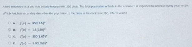 A bird enclosure at a zoo was initially housed with 350 birds. The total population of birds in the enclosure is expected to increase every year by 5%
Which function accuralely describes the population of the birds in the enclosure, f(x) , after x years?
A f(x)=350(1.5)^x
B. f(x)=1.5(350)^x
C. f(x)=350(1.05)^x
D. f(x)=1.05(350)^n