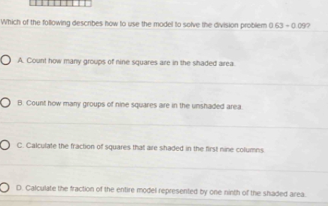 Which of the following describes how to use the model to solve the division problem 0.63-0.09 ?
A. Count how many groups of nine squares are in the shaded area.
B. Count how many groups of nine squares are in the unshaded area.
C. Calculate the fraction of squares that are shaded in the first nine columns
D. Calculate the fraction of the entire model represented by one ninth of the shaded area.