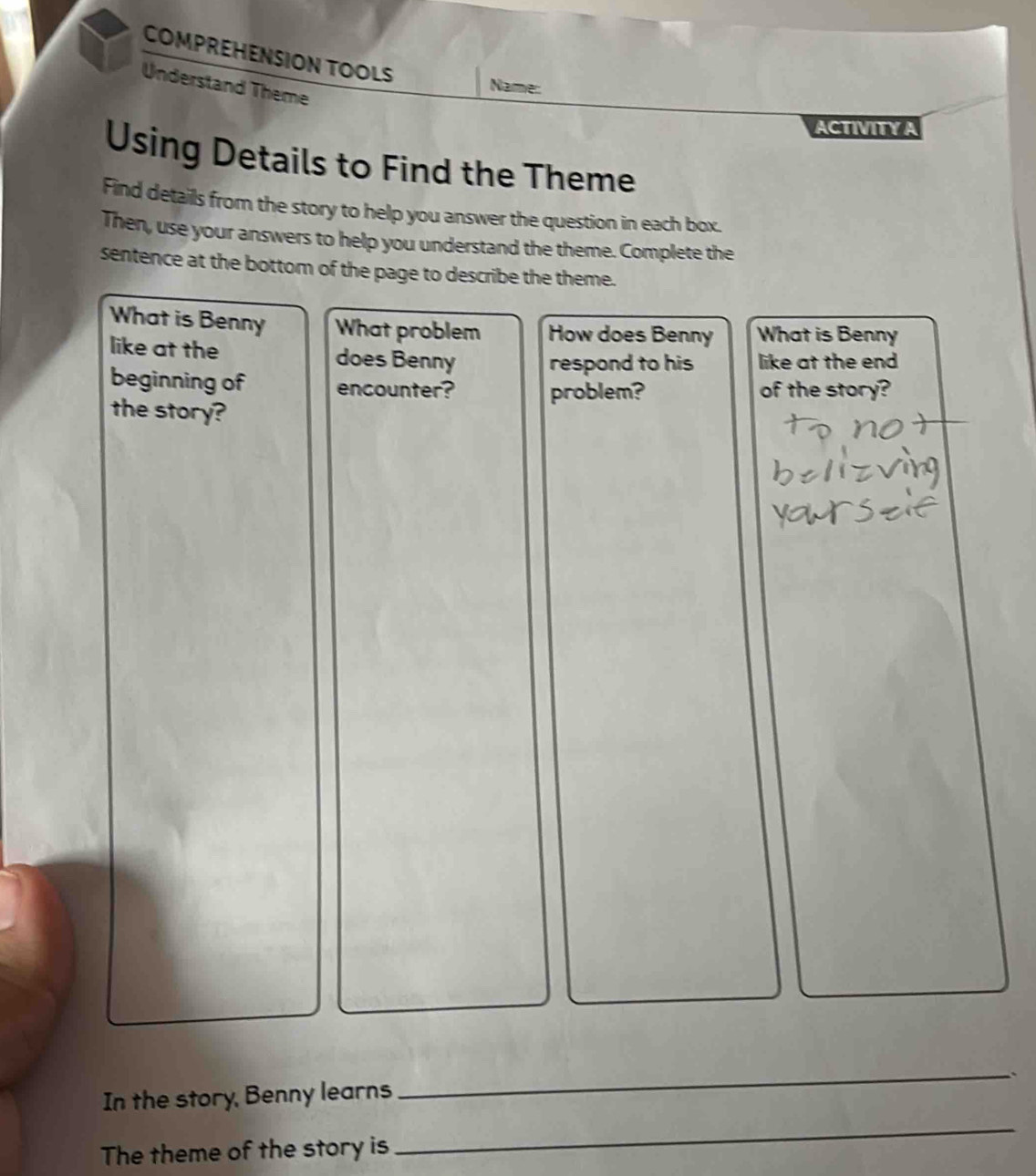 COMPREHENSION TOOLS 
Understand Theme 
Name: 
ACTIVITY A 
Using Details to Find the Theme 
Find details from the story to help you answer the question in each box. 
Then, use your answers to help you understand the theme. Complete the 
sentence at the bottom of the page to describe the theme. 
What is Benny What problem How does Benny What is Benny 
like at the does Benny respond to his like at the end 
beginning of encounter? problem? of the story? 
the story? 
_、 
_ 
In the story, Benny learns 
The theme of the story is