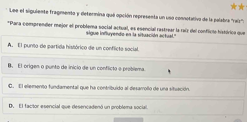 Lee el siguiente fragmento y determina qué opción representa un uso connotativo de la palabra "raíz":
"Para comprender mejor el problema social actual, es esencial rastrear la raíz del conflicto histórico que
sigue influyendo en la situación actual.'
A. El punto de partida histórico de un conflicto social.
B. El origen o punto de inicio de un conflicto o problema.
C. El elemento fundamental que ha contribuido al desarrollo de una situación.
D. El factor esencial que desencadenó un problema social.