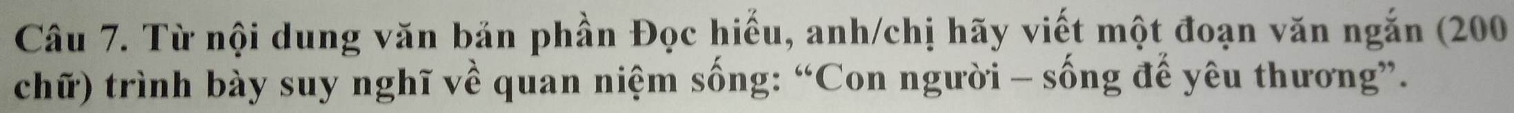 Từ nội dung văn bản phần Đọc hiểu, anh/chị hãy viết một đoạn văn ngắn (200
chữ) trình bày suy nghĩ về quan niệm sống: “Con người - sống đế yêu thương”.