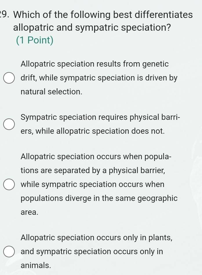 Which of the following best differentiates
allopatric and sympatric speciation?
(1 Point)
Allopatric speciation results from genetic
drift, while sympatric speciation is driven by
natural selection.
Sympatric speciation requires physical barri-
ers, while allopatric speciation does not.
Allopatric speciation occurs when popula-
tions are separated by a physical barrier,
while sympatric speciation occurs when
populations diverge in the same geographic
area.
Allopatric speciation occurs only in plants,
and sympatric speciation occurs only in
animals.