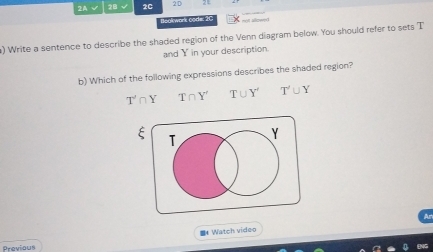 2A √ 2B √ 2C 2D
Bookwork Gode 2C
) Write a sentence to describe the shaded region of the Venn diagram below. You should refer to sets T
and Y in your description.
b) Which of the following expressions describes the shaded region?
T'∩ Y T∩ Y' T∪ Y' T'∪ Y
T
Y
* Watch video Ar
Previous