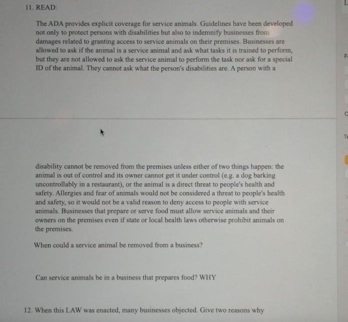 READ: 
The ADA provides explicit coverage for service animals. Guidelines have been developed 
not only to protect persons with disabilities but also to indemnify businesses from 
damages related to granting access to service animals on their premises. Businesses are 
allowed to ask if the animal is a service animal and ask what tasks it is trained to perform, 
but they are not allowed to ask the service animal to perform the task nor ask for a special F 
ID of the animal. They cannot ask what the person's disabilities are. A person with a 
C 
T 
disability cannot be removed from the premises unless either of two things happen: the 
animal is out of control and its owner cannot get it under control (e.g. a dog barking 
uncontrollably in a restaurant), or the animal is a direct threat to people's health and 
safety. Allergies and fear of animals would not be considered a threat to people's health 
and safety, so it would not be a valid reason to deny access to people with service 
animals. Businesses that prepare or serve food must allow service animals and their 
owners on the premises even if state or local health laws otherwise prohibit animals on 
the premises. 
When could a service animal be removed from a business? 
Can service animals be in a business that prepares food? WHY 
12. When this LAW was enacted, many businesses objected. Give two reasons why