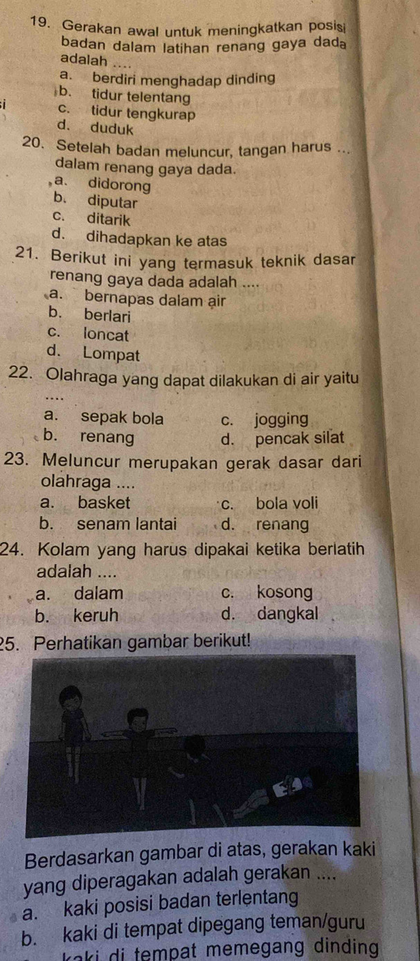 Gerakan awal untuk meningkatkan posis
badan dalam latihan renang gaya dada
adalah
a. berdiri menghadap dinding
b. tidur telentang
c. tidur tengkurap
d. duduk
20. Setelah badan meluncur, tangan harus ...
dalam renang gaya dada.
a. didorong
b. diputar
c. ditarik
d. dihadapkan ke atas
21. Berikut ini yang termasuk teknik dasar
renang gaya dada adalah ....
a. bernapas dalam air
b. berlari
c. loncat
d. Lompat
22. Olahraga yang dapat dilakukan di air yaitu
a. sepak bola c. jogging
b. renang d. pencak silat
23. Meluncur merupakan gerak dasar dari
olahraga ....
a. basket c. bola voli
b. senam lantai d. renang
24. Kolam yang harus dipakai ketika berlatih
adalah ....
a. dalam c. kosong
b. keruh d. dangkal
25. Perhatikan gambar berikut!
Berdasarkan gambar di atas, gerakan kaki
yang diperagakan adalah gerakan ....
a. kaki posisi badan terlentang
b. kaki di tempat dipegang teman/guru
kaki di tempat memegang dinding