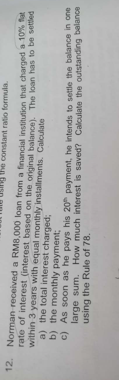 ule using the constant ratio formula. 
12. Norman received a RM8,000 loan from a financial institution that charged a 10% flat 
rate of interest (interest based on the original balance). The loan has to be settled 
within 3 years with equal monthly installments. Calculate 
a) the total interest charged; 
b) the monthly payment; 
c) As soon as he pays his 20^(th) payment, he intends to settle the balance in one 
large sum. How much interest is saved? Calculate the outstanding balance 
using the Rule of 78.