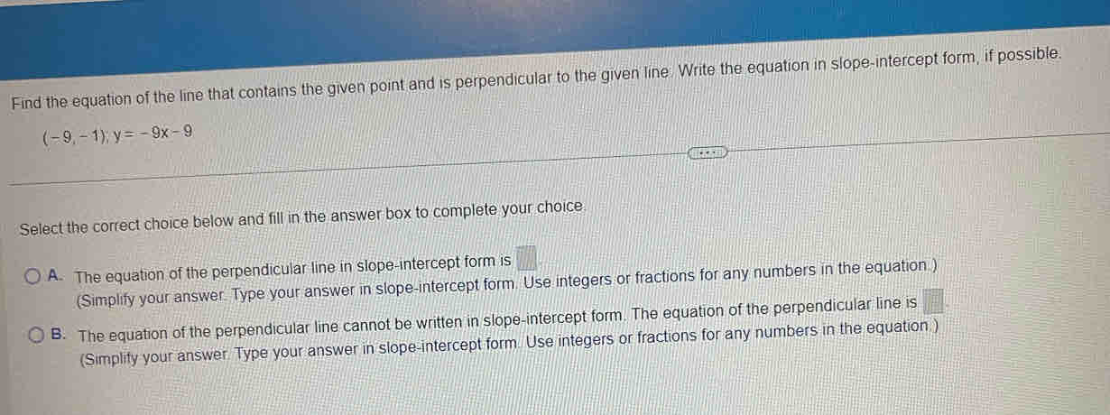 Find the equation of the line that contains the given point and is perpendicular to the given line. Write the equation in slope-intercept form, if possible.
(-9,-1);y=-9x-9
Select the correct choice below and fill in the answer box to complete your choice.
A. The equation of the perpendicular line in slope-intercept form is □ 
(Simplify your answer. Type your answer in slope-intercept form. Use integers or fractions for any numbers in the equation )
B. The equation of the perpendicular line cannot be written in slope-intercept form. The equation of the perpendicular line is = □ /□  
(Simplify your answer. Type your answer in slope-intercept form. Use integers or fractions for any numbers in the equation )