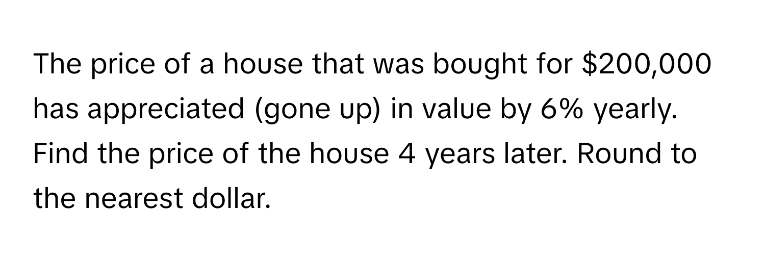 The price of a house that was bought for $200,000 has appreciated (gone up) in value by 6% yearly. Find the price of the house 4 years later. Round to the nearest dollar.