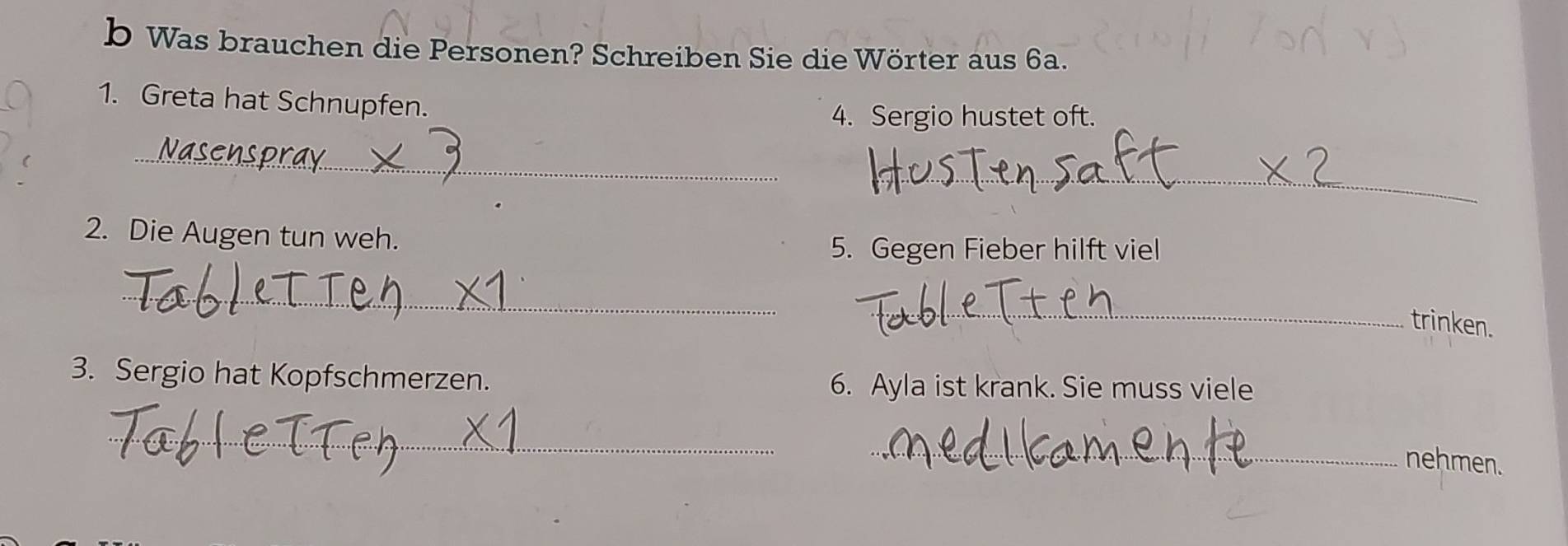 Was brauchen die Personen? Schreiben Sie die Wörter aus 6a. 
1. Greta hat Schnupfen. 
4. Sergio hustet oft. 
_ 
_ 
2. Die Augen tun weh. 
5. Gegen Fieber hilft viel 
_ 
_ 
trinken. 
3. Sergio hat Kopfschmerzen. 6. Ayla ist krank. Sie muss viele 
_ 
_ 
nehmen.