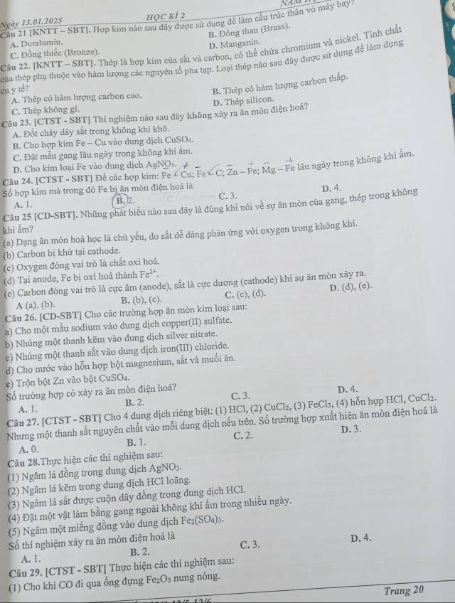 Ngày 13.01.2025 hỌC kÌ 2
Câu 21 [KNTT - SBT]. Hợp kim nào sau đây được sử dụng để làm cầu trúc thân vỏ máy bay ?
B. Đồng thau (Brass).
A. Duralumin.
D. Manganin.
Câu 22. JKN [T-SBT] l. Thép là hợp kim của sắt và carbon, có thể chứa chromium và nickel. Tỉnh chất
C. Đồng thiếc (Bronze).
thủa thép phụ thuộc vào hàm lượng các nguyên tổ pha tạp. Loại thép nào sau đây được sử dụng để làm dụng
cụ y tể?
B. Thép có hàm lượng carbon thấp.
A. Thép có hàm lượng carbon cao.
C. Thép không gi. D. Thép silicon.
Câu 23. [CTST - SBT] Thí nghiệm nào sau đây không xảy ra ăn mòn điện hoá?
A. Đốt cháy dây sắt trong không khí khô.
B. Cho hợp kim Fe - Cu vào dung dịch CuSO₄.
C. Đặt mẫu gang lâu ngày trong không khi ẩm.
D. Cho kim loại Fe vào dung dịch AgNO3.
Câu 24. [CTST - SBT] Để các hợp kim: Fe∠ Cu;FeVC:F Zn-1 Fe Mg- Fe lâu ngày trong không khí ẩm
Số hợp kim mả trong đó Fe bị ăn mòn điện hoá là
A. 1. B. 2. C. 3. D.4.
Câu 25 [CD-SBT]. Những phát biểu nào sau đây là đúng khi nói về sự ăn mòn của gang, thép trong không
khi ẩm?
(a) Dạng ăn mỏn hoá học là chủ yếu, đo sắt dễ dàng phản ứng với oxygen trong không khi.
(b) Carbon bị khử tại cathode.
(c) Oxygen đóng vai trò là chất oxi hoả.
(d) Tại anode, Fe bị oxi hoá thành Fe^(2+).
(e) Carbon đóng vai trò là cực âm (anode), sắt là cực dương (cathode) khi sự ăn mòn xãy ra.
A (a). (b). B. (b), (c). C. (c), (d). D. (d), (e).
Câu 26. [CD-SBT] Cho các trường hợp ăn mòn kim loại sau:
a) Cho một mẫu sodium vào dung dịch copper(II) sulfate.
b) Nhúng một thanh kẽm vào dung dịch silver nitrate.
c) Nhúng một thanh sắt vào dung dịch iron(III) chloride.
d) Cho nước vào hỗn hợp bột magnesium, sắt và muồi ăn.
e) Trộn bột Zn vào bột CuSO4.
ố trường hợp có xảy ra ăn mòn điện hoả? D. 4.
A. 1. B. 2. C. 3.
Câu 27. [CTST - SBT] Cho 4 dung dịch riêng biệt: (1) HCl, (2) CuCl₂, (3) FeCl₃, (4) hỗn hợp HCl, CuCl₂.
Nhưng một thanh sắt nguyên chất vào mỗi dung dịch nếu trên. Số trường hợp xuất hiện ăn mòn điện hoá là
A. 0. B. 1. C. 2. D. 3.
Câu 28.Thực hiện các thí nghiệm sau:
(1) Ngâm lá đồng trong dung dịch AgNO_3.
(2) Ngâm lá kẽm trong dung dịch HCl loãng.
(3) Ngâm là sắt được cuộn dây đồng trong dung dịch HCl.
(4) Đặt một vật làm bằng gang ngoài không khí ẩm trong nhiều ngày.
(5) Ngâm một miếng đồng vào dung dịch Fe_2(SO_4)_3.
C. 3. D. 4.
Số thí nghiệm xảy ra ăn mòn điện hoá là
B. 2.
A. 1.
Câu 29. [CTST - SBT] Thực hiện các thí nghiệm sau:
(1) Cho khí CO đi qua ống đựng t° O_3 nung nóng.
Trang 20