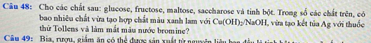 Cho các chất sau: glucose, fructose, maltose, saccharose và tinh bột. Trong số các chất trên, có 
bao nhiêu chất vừa tạo hợp chất màu xanh lam với Cu(OH)_2/NaOH I, vừa tạo kết tủa Ag với thuốc 
thử Tollens và làm mắt màu nước bromine? 
Câu 49: Bia, rượu, giấm ăn có thể được sản xuất từ nguyên liêu bay