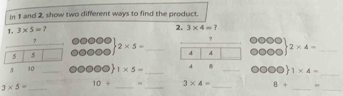 In 1 and 2, show two different ways to find the product. 
1. 3* 5= ? 
2. 3* 4= ? 
？ 
？
2* 5= _ 
5 5 _ 
_ 2* 4=
5 10 _ 1* 5= _ C O 1* 4= _
3* 5= _ 
__ 
_ 
__
10+ -
3* 4=
8+