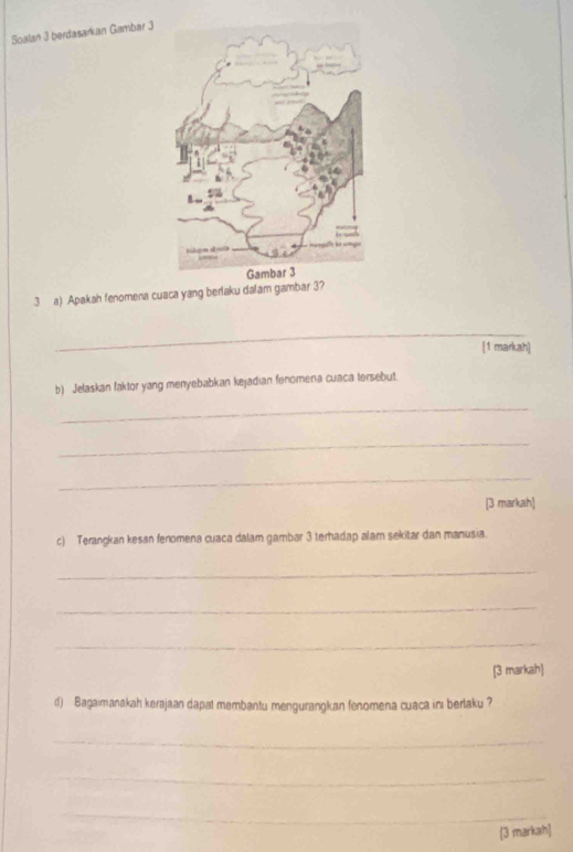 Soalan 3 berdasarkan Gambar 3 
3 a) Apakah fenomena cuaca yang berlaku dalam gambar 3? 
_ 
[1 markah] 
b) Jelaskan faktor yang menyebabkan kejadian fenomena cuaca tersebut 
_ 
_ 
_ 
[3 markah] 
c) Terangkan kesan fenomena cuaca dalam gambar 3 terhadap alam sekitar dan manusia. 
_ 
_ 
_ 
[3 markah] 
d) Bagaimanakah kerajaan dapat membantu mengurangkan fenomena cuaca ini berlaku ? 
_ 
_ 
_ 
[3 markah]